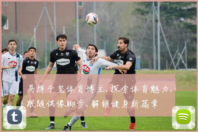 易烊千玺体育博主,探索体育魅力,跟随偶像脚步,解锁健身新篇章