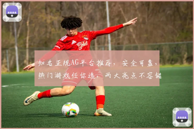 知名正规AG平台推荐，安全可靠，热门游戏任你选，两大亮点不容错过