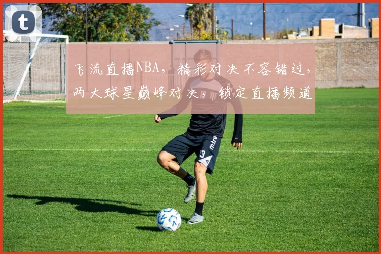 飞流直播NBA，精彩对决不容错过，两大球星巅峰对决，锁定直播频道