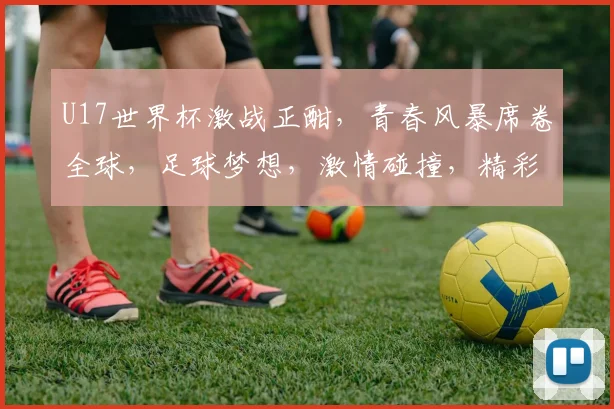 U17世界杯激战正酣，青春风暴席卷全球，足球梦想，激情碰撞，精彩不容错过